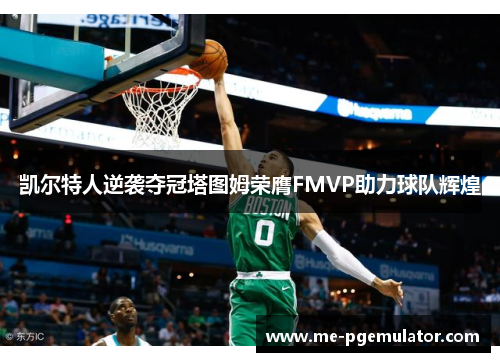 凯尔特人逆袭夺冠塔图姆荣膺FMVP助力球队辉煌 凯尔特人逆袭夺冠塔图姆荣膺FMVP助力球队辉煌