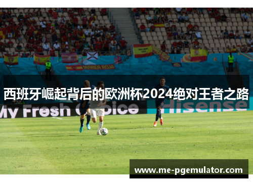 西班牙崛起背后的欧洲杯2024绝对王者之路 西班牙崛起背后的欧洲杯2024绝对王者之路