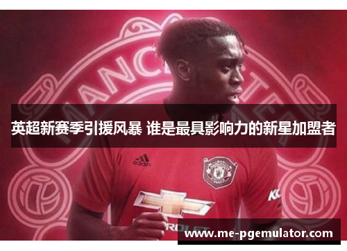 英超新赛季引援风暴 谁是最具影响力的新星加盟者 英超新赛季引援风暴 谁是最具影响力的新星加盟者